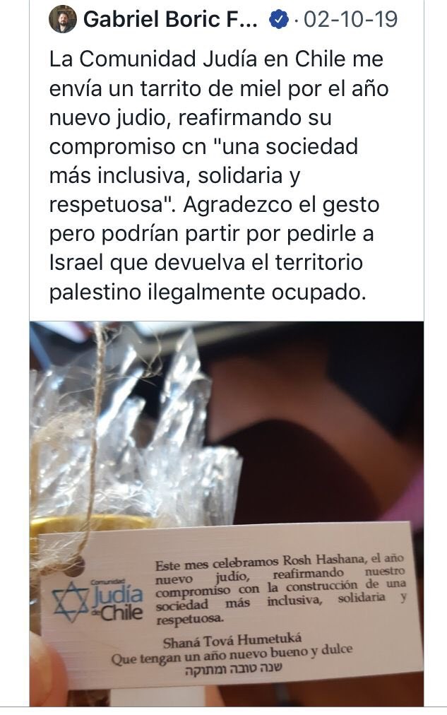 Tweet de Gabriel Boric, 2 février 2019 : « La communauté juive du Chili m'envoie un petit pot de miel pour le Nouvel An juif, réaffirmant ainsi son engagement en faveur d'une  ‘société plus inclusive, solidaire et respectueuse’. J'apprécie le geste mais ils pourraient commencer par demander à Israël de restituer les territoires palestiniens illégalement occupés. »